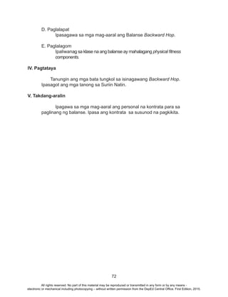72
	 D. Paglalapat
		 Ipasagawa sa mga mag-aaral ang Balanse Backward Hop.
E. Paglalagom
Ipaliwanag sa klase na ang balanse ay mahalagang physical fitness 	
	components.
IV. Pagtataya
Tanungin ang mga bata tungkol sa isinagawang Backward Hop.
	 Ipasagot ang mga tanong sa Suriin Natin.
V. Takdang-aralin
	 Ipagawa sa mga mag-aaral ang personal na kontrata para sa 	
	 paglinang ng balanse. Ipasa ang kontrata sa susunod na pagkikita.
	
All rights reserved. No part of this material may be reproduced or transmitted in any form or by any means -
electronic or mechanical including photocopying – without written permission from the DepEd Central Office. First Edition, 2015.
 