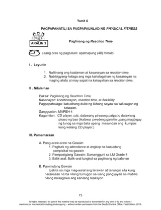 73
Yunit 4
PAGPAPANATILI SA PAGPAPAUNLAD NG PHYSICAL FITNESS
Paglinang ng Reaction Time
	 Laang oras ng pagtuturo: apatnapung (40) minuto
I . Layunin
1.	 Nalilinang ang kaalaman at kasanayan sa reaction time.
2.	 Nabibigyang-halaga ang mga kahalagahan ng kasanayan na
maging alisto at may sapat na kakayahan sa reaction time.
		
II . Nilalaman
	 Paksa: Paglinang ng Reaction Time
	 Kasanayan: koordinasyon, reaction time, at flexibility.
Pagpapahalaga: kabutihang dulot ng likhang sayaw sa kalusugan ng 	
			 katawan.
	 Sanggunian: MAPEH 4
	 Kagamitan: CD player, cds, dalawang pirasong patpat o dalawang 		
			 piraso ng bao (ikalawa pwedeng gamitin upang magbigay
			 ng tunog sa mga bata upang masundan ang kumpas 	
			kung walang CD player.)
III. Pamamaraan
	 A. Pang-araw-araw na Gawain
		 1. Pagtsek ng attendance at angkop na kasuotang
pampisikal na gawain
		 2. Pampasiglang Gawain: Sumangguni sa LM Grade 4
		 3. Balik-aral: Balik-aral tungkol sa paglinang ng balanse
	 B. Panimulang Gawain
		 Ipakita sa mga mag-aaral ang larawan at tanungin sila kung
naranasan na ba nilang tumugon sa isang pangyayari na mabilis
nilang naisagawa ang kanilang reaksyon.
ARALIN 3
All rights reserved. No part of this material may be reproduced or transmitted in any form or by any means -
electronic or mechanical including photocopying – without written permission from the DepEd Central Office. First Edition, 2015.
 