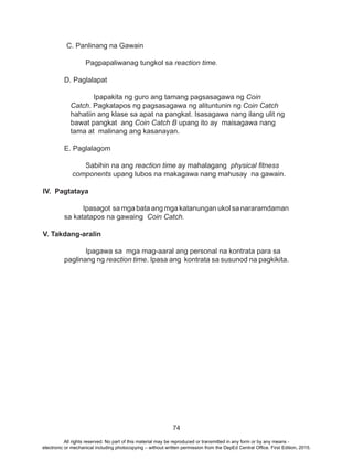 74
C. Panlinang na Gawain
		 Pagpapaliwanag tungkol sa reaction time.
	
	 D. Paglalapat
		 Ipapakita ng guro ang tamang pagsasagawa ng Coin
Catch. Pagkatapos ng pagsasagawa ng alituntunin ng Coin Catch
hahatiin ang klase sa apat na pangkat. Isasagawa nang ilang ulit ng
bawat pangkat ang Coin Catch B upang ito ay maisagawa nang
tama at malinang ang kasanayan.
E. Paglalagom
	 Sabihin na ang reaction time ay mahalagang physical fitness
components upang lubos na makagawa nang mahusay na gawain.
IV. Pagtataya
Ipasagot sa mga bata ang mga katanungan ukol sa nararamdaman
sa katatapos na gawaing Coin Catch.
V. Takdang-aralin
		Ipagawa sa mga mag-aaral ang personal na kontrata para sa 	
	 paglinang ng reaction time. Ipasa ang kontrata sa susunod na pagkikita.
All rights reserved. No part of this material may be reproduced or transmitted in any form or by any means -
electronic or mechanical including photocopying – without written permission from the DepEd Central Office. First Edition, 2015.
 