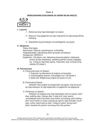 75
Yunit 4
	 PANGUNAHING KAALAMAN SA SAYAW NA BA-INGLES
I . Layunin
1.	 Naiisa-isa ang mga katawagan sa sayaw.
2.	 Nasusuri ang pagganap ng mga mag-aaral sa mga pangunahing
hakbang.
3.	 Naipakikita ang kamalayan sa kahalagahan ng sayaw. 	
II . Nilalaman
	 Paksa: Ba-Ingles
	 Kasanayan: balanse, koordinasyon, at flexibility
	 Pagpapahalaga: kabutihang dulot ng sayaw sa katawan.
	 Sanggunian: MAPEH 4
	Kagamitan: CD player, cds, dalawang pirasong patpat o dalawang
piraso ng bao (ikalawang pwedeng gamitin upang magbigay
ng tunog sa mga bata upang masundan ang kumpas kung
walang CD player.)
III. Pamamaraan
	 A. Pang-araw-araw na Gawain
		 1. Pag-tsek ng attendance at angkop na kasuotan			
		 2. Pampasiglang Gawain: Sumangguni sa LM Grade 4
		 3. Balik-aral: Magtanong tungkol sa sayaw na Liki.
	 B. Panimulang Gawain
		 Talakayin ang tungkol sa pinagmulan ng sayaw, ang isinusuot
ng mga sasayaw, at mga kagamitan na gagamitin sa pagsayaw.
C. Panlinang na Gawain
		 Talakayin at isagawa ang mga katawagan ukol sa sayaw: point
step, walking step, change step, 3-step turn, bow, paano
pumalakpak para masundan ang rhythm, kumintang, girls holding
skirt, boys hands on waist, passing by right to right shoulder, touch
step, curtsy, stand side by side, 4 steps in place, facing each
other, towards the partner and away from the partner.
ARALIN 4
All rights reserved. No part of this material may be reproduced or transmitted in any form or by any means -
electronic or mechanical including photocopying – without written permission from the DepEd Central Office. First Edition, 2015.
 