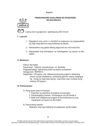 77
Yunit 4
			PANGUNAHING KAALAMAN SA PAGSAYAW
					NG BA-INGLES
Laang oras ng pagtuturo: apatnapung (40) minuto
I. Layunin
1.	 Nagagamit ang rubric o checklist sa pagsusuri ng pagsasakilos
ng mga mag-aaral sa mga hakbang ng sayaw.
2.	 Naisasakilos ang galaw bilang pagsunod sa oral instruction.
3.	 Naipapakita ang kamalayan sa kahalagahan ng sayaw na Ba-
Ingles.
		
II. Nilalaman
	 Paksa: Ba-Ingles
	 Kasanayan: balanse, koordinasyon, at flexibility
	 Pagpapahalaga: kabutihang dulot ng sayaw sa katawan.
	 Sanggunian: MAPEH 4
	Kagamitan: CD player, cds, dalawang pirasong patpat o dalawang
piraso ng bao (ikalawang puwedeng gamitin upang magbigay
ng tunog sa mga bata upang masundan ang kumpas kung
walang CD player.)
III. Pamamaraan
	 A. Pang-araw-araw na Gawain
		 1. Pag-tsek ng atendans at angkop na kasuotan.			
		 2. Pampasiglang Gawain: Sumangguni sa LM Grade 4		
		 3. Balik-aral: Magtanong tungkol sa terminolohiya na may
kaugnayan sa sayaw na Ba-Ingles.
	 B. Panimulang Gawain
		 Talakayin ang mga hakbang sa pagsayaw ng Ba-Ingles.
ARALIN 5
All rights reserved. No part of this material may be reproduced or transmitted in any form or by any means -
electronic or mechanical including photocopying – without written permission from the DepEd Central Office. First Edition, 2015.
 