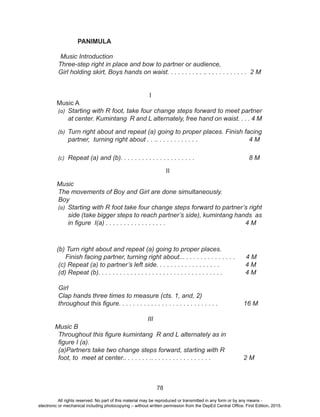 78
PANIMULA
Music Introduction
	 Three-step right in place and bow to partner or audience,
	 Girl holding skirt, Boys hands on waist. . . . . . . . . . .. . . . . . . . . . . . 2 M
I
Music A
(a)	 Starting with R foot, take four change steps forward to meet partner
at center. Kumintang R and L alternately, free hand on waist. . . . 4 M
(b)	 Turn right about and repeat (a) going to proper places. Finish facing
partner, turning right about . . .. . . . . . . . . . . . 		 4 M
(c)	 Repeat (a) and (b). . . . . . . . . . . . . . . . . . . . . 	 8 M
II
Music
	 The movements of Boy and Girl are done simultaneously.
	Boy
(a)	 Starting with R foot take four change steps forward to partner’s right
side (take bigger steps to reach partner’s side), kumintang hands as
in figure I(a) . . . . . . . . . . . . . . . . .				 4 M
(b) Turn right about and repeat (a) going to proper places. 		 	
	 Finish facing partner, turning right about... . . . . . . . . . . . . . . 4 M
(c) Repeat (a) to partner’s left side. . . . . . . . . . . . . . . . . . 	 4 M
	 (d) Repeat (b). . . . . . . . . . . . . . . . . . . . . . . . . . . . . . . . . . . 	 4 M
	
Girl
	 Clap hands three times to measure (cts. 1, and, 2)				
	 throughout this figure. . . . . . . . . . . . . . . . . . . . . . . . . . . .	 16 M
III
Music B
	 Throughout this figure kumintang R and L alternately as in 			
	 figure I (a).
	 (a)Partners take two change steps forward, starting with R 		 	
	 foot, to meet at center.. . . . . . . .. . . . . . . . . . . . . . . . . 		 2 M
All rights reserved. No part of this material may be reproduced or transmitted in any form or by any means -
electronic or mechanical including photocopying – without written permission from the DepEd Central Office. First Edition, 2015.
 