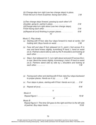 79
(b) Change-step turn right (use two change steps) in place. 		 	
	 Finish the turn in front of partner, facing each other. . . 	 2 M
	 (c)Two change steps forward, passing by each other’s R 			
	 shoulder, going to partner’s place. . . . . . . . . . . . . . 		 2 M
	 (d)Change-step turn right about (use two change steps). 			
	 Finish facing each other. . . . . . . . . . . . . . . . . . 		 2 M
	 (e)Repeat all (a-d) finishing in proper places. . . . . . . . . . .	 8 M
IV
Music C. Play slowly.
(a)	 Starting with R foot, take four steps forward to meet at center, Girl
holding skirt, Boys hands on waist. . . . . . . 		 2 M
(b)	 Face left and step R foot sideward (ct.1), point L foot across R in
rear and bend knees slightly, kumintang R hand, L hand on waist
(ct.2). Partners stand side by side by the R shoulders and looking at
each other. . . . . . . . . . . . . . . . . . . . . . . . . . . . . . . . . 	 1 M
(c)	 Step L foot sideward (ct.1), turn right about and point R across the L
in rear. Bend the knees slightly, kumintang L hand, R hand on waist
(ct.2). Partners stand side by side by L shoulders and looking at
each other. . . . . .. . . 					 1 M
(d)	 Facing each other and starting with R foot, take four steps backward
to proper places. Hands as in (a). . . . . . . . 2 M
(e)	 Four steps in place, starting with R foot. Hands as in (a). . . . 2 M
(f)	 Repeat all (a-e). . . . . . . . . . . . . . . . . . . . . . . . . . . . . 	 8 M
V
Music A
Repeat figure I. . . . . . . . . . . . . . . . . . . . . . . . . . . . . . . . 	 16 M
VI
Music B
Repeat figure II. This time Girl goes to the right and then to the left side
of partner, Boy claps hands. . . . . . . . . . . . . . . . . . . 		 16 M
	
All rights reserved. No part of this material may be reproduced or transmitted in any form or by any means -
electronic or mechanical including photocopying – without written permission from the DepEd Central Office. First Edition, 2015.
 