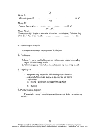80
VII
Music B
Repeat figure III. . . . . . . . . . . . . . . . . . . . . . 	 16 M
VIII
Music C
Repeat figure IV. . . . . . . . . . . . . . . . . . . . . . . . . . . . . .16 M
SALUDO
Music Finale
Three-step right in place and bow to partner or audience, Girls holding
skirt, Boys hands on waist. . . . . . . . . . . . . . . . . . . . . . . . . . . . . 2 M
C. Panlinang na Gawain
Isasagawa ang mga pagsayaw ng Ba-Ingles.
	 D. Paglalapat
	 1.Sanayin nang paulit-ulit ang mga hakbang sa pagsayaw ng Ba-
Ingles at lapatan ng musika.
2. Ulitin hanggang matutuhan nang lubusan ng mga mag- aaral.
E. Paglalagom
1. Pangkatin ang mga bata at ipasasagawa sa kanila
ang natutuhang mga galaw sa pagsayaw sa pama-
magitan ng:
a.	 bilang o palakpak o paggamit ng patpat
b.	musika
F. Pangwakas na Gawain
		 Pasayawin nang pangkat-pangkat ang mga bata sa saliw ng
musika.
All rights reserved. No part of this material may be reproduced or transmitted in any form or by any means -
electronic or mechanical including photocopying – without written permission from the DepEd Central Office. First Edition, 2015.
 