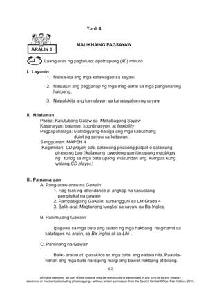 82
Yunit 4
MALIKHAING PAGSAYAW
Laang oras ng pagtuturo: apatnapung (40) minuto
I. Layunin
1.	 Naiisa-isa ang mga katawagan sa sayaw.
2.	 Nasusuri ang pagganap ng mga mag-aaral sa mga pangunahing
hakbang.
3.	 Naipakikita ang kamalayan sa kahalagahan ng sayaw.
		
II. Nilalaman
	 Paksa: Katutubong Galaw sa Makabagong Sayaw
	 Kasanayan: balanse, koordinasyon, at flexibility
	 Pagpapahalaga: Mabibigyang-halaga ang mga kabutihang
dulot ng sayaw sa katawan.
	 Sanggunian: MAPEH 4
Kagamitan: CD player, cds, dalawang pirasong patpat o dalawang
piraso ng bao (ikalawang pwedeng gamitin upang magbigay
ng tunog sa mga bata upang masundan ang kumpas kung
walang CD player.)
III. Pamamaraan
	 A. Pang-araw-araw na Gawain
		 1. Pag-tsek ng attendance at angkop na kasuotang
pampisikal na gawain
		 2. Pampasiglang Gawain: sumangguni sa LM Grade 4
		 3. Balik-aral: Magtanong tungkol sa sayaw na Ba-Ingles.
	 B. Panimulang Gawain
		 Ipagawa sa mga bata ang talaan ng mga hakbang na ginamit sa
katatapos na aralin, sa Ba-Ingles at sa Liki .
C. Panlinang na Gawain
		 Balik- aralan at ipasakilos sa mga bata ang naitala nila. Paalala-
hanan ang mga bata na isiping maigi ang bawat hakbang at bilang.
ARALIN 6
All rights reserved. No part of this material may be reproduced or transmitted in any form or by any means -
electronic or mechanical including photocopying – without written permission from the DepEd Central Office. First Edition, 2015.
 