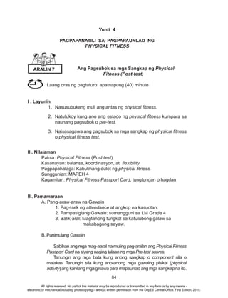 84
Yunit 4
PAGPAPANATILI SA PAGPAPAUNLAD NG
PHYSICAL FITNESS
	
Ang Pagsubok sa mga Sangkap ng Physical
Fitness (Post-test)
Laang oras ng pagtuturo: apatnapung (40) minuto
I . Layunin
1.	 Nasusubukang muli ang antas ng physical fitness.
2.	 Natutukoy kung ano ang estado ng physical fitness kumpara sa
naunang pagsubok o pre-test.
3.	 Naisasagawa ang pagsubok sa mga sangkap ng physical fitness
o physical fitness test.
		
II . Nilalaman
	Paksa: Physical Fitness (Post-test)
	 Kasanayan: balanse, koordinasyon, at flexibility
	 Pagpapahalaga: Kabutihang dulot ng physical fitness.
	 Sanggunian: MAPEH 4
	Kagamitan: Physical Fitness Passport Card, tungtungan o hagdan
III. Pamamaraan
	 A. Pang-araw-araw na Gawain
		 1. Pag-tsek ng attendance at angkop na kasuotan.			
		 2. Pampasiglang Gawain: sumangguni sa LM Grade 4
		 3. Balik-aral: Magtanong tungkol sa katutubong galaw sa
makabagong sayaw.
	 B. Panimulang Gawain
Sabihan ang mga mag-aaral na muling pag-aralan ang Physical Fitness
Passport Card na siyang naging talaan ng mga Pre-test scores.
Tanungin ang mga bata kung anong sangkap o component sila o
malakas. Tanungin sila kung ano-anong mga gawaing pisikal (physical
activity)angkanilangmgaginawaparamapaunladangmgasangkapnaito.
ARALIN 7
All rights reserved. No part of this material may be reproduced or transmitted in any form or by any means -
electronic or mechanical including photocopying – without written permission from the DepEd Central Office. First Edition, 2015.
 
