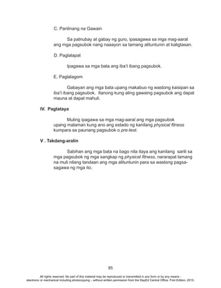 85
C. Panlinang na Gawain
		 Sa patnubay at gabay ng guro, ipasagawa sa mga mag-aaral 	
	 ang mga pagsubok nang naaayon sa tamang alituntunin at kaligtasan.
	
D. Paglalapat
Ipagawa sa mga bata ang iba’t ibang pagsubok.
E. Paglalagom
Gabayan ang mga bata upang makabuo ng wastong kaisipan sa
iba’t ibang pagsubok. Itanong kung aling gawaing pagsubok ang dapat
mauna at dapat mahuli.
IV. Pagtataya
		Muling ipagawa sa mga mag-aaral ang mga pagsubok
upang malaman kung ano ang estado ng kanilang physical fitness
kumpara sa paunang pagsubok o pre-test.
V . Takdang-aralin
	 Sabihan ang mga bata na bago nila itaya ang kanilang sarili sa
mga pagsubok ng mga sangkap ng physical fitness, nararapat lamang
na muli nilang tandaan ang mga alituntunin para sa wastong pagsa-
sagawa ng mga ito.
All rights reserved. No part of this material may be reproduced or transmitted in any form or by any means -
electronic or mechanical including photocopying – without written permission from the DepEd Central Office. First Edition, 2015.
 