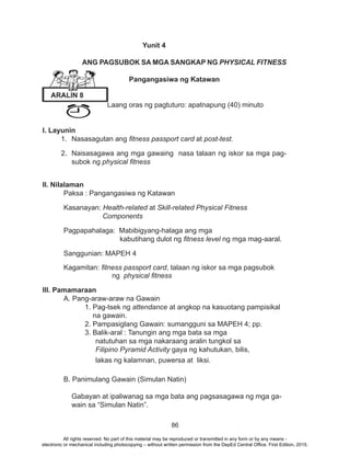86
Yunit 4
ANG PAGSUBOK SA MGA SANGKAP NG PHYSICAL FITNESS
Pangangasiwa ng Katawan
Laang oras ng pagtuturo: apatnapung (40) minuto
I. Layunin
1.	 Nasasagutan ang fitness passport card at post-test.
2.	 Naisasagawa ang mga gawaing nasa talaan ng iskor sa mga pag-
subok ng physical fitness
II. Nilalaman
Paksa : Pangangasiwa ng Katawan
Kasanayan: Health-related at Skill-related Physical Fitness 			
	 Components
Pagpapahalaga: Mabibigyang-halaga ang mga 				
		 kabutihang dulot ng fitness level ng mga mag-aaral.
Sanggunian: MAPEH 4
Kagamitan: fitness passport card, talaan ng iskor sa mga pagsubok 	
		 ng physical fitness
III. Pamamaraan
	 A. Pang-araw-araw na Gawain
		 1. Pag-tsek ng attendance at angkop na kasuotang pampisikal 	
	 	 na gawain.
		 2. Pampasiglang Gawain: sumangguni sa MAPEH 4; pp.
		3. Balik-aral : Tanungin ang mga bata sa mga
natutuhan sa mga nakaraang aralin tungkol sa
Filipino Pyramid Activity gaya ng kahutukan, bilis,
lakas ng kalamnan, puwersa at liksi.
B. Panimulang Gawain (Simulan Natin)
Gabayan at ipaliwanag sa mga bata ang pagsasagawa ng mga ga-
wain sa “Simulan Natin”.
ARALIN 8
All rights reserved. No part of this material may be reproduced or transmitted in any form or by any means -
electronic or mechanical including photocopying – without written permission from the DepEd Central Office. First Edition, 2015.
 