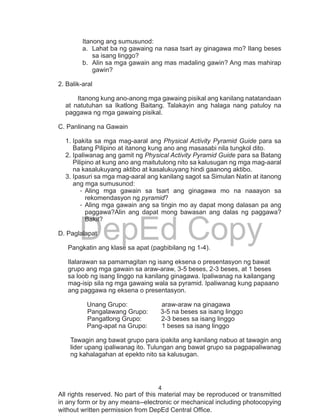 4
DepEd Copy
All rights reserved. No part of this material may be reproduced or transmitted
in any form or by any means--electronic or mechanical including photocopying
without written permission from DepEd Central Office.
Itanong ang sumusunod:
a.	 Lahat ba ng gawaing na nasa tsart ay ginagawa mo? Ilang beses
sa isang linggo?
b.	 Alin sa mga gawain ang mas madaling gawin? Ang mas mahirap
gawin?
2. Balik-aral
	 Itanong kung ano-anong mga gawaing pisikal ang kanilang natatandaan
at natutuhan sa Ikatlong Baitang. Talakayin ang halaga nang patuloy na
paggawa ng mga gawaing pisikal.
C. Panlinang na Gawain
1.	Ipakita sa mga mag-aaral ang Physical Activity Pyramid Guide para sa
Batang Pilipino at itanong kung ano ang masasabi nila tungkol dito.
2.	Ipaliwanag ang gamit ng Physical Activity Pyramid Guide para sa Batang
Pilipino at kung ano ang maitutulong nito sa kalusugan ng mga mag-aaral
na kasalukuyang aktibo at kasalukuyang hindi gaanong aktibo.
3.	Ipasuri sa mga mag-aaral ang kanilang sagot sa Simulan Natin at itanong
ang mga sumusunod:
-	Aling mga gawain sa tsart ang ginagawa mo na naaayon sa
rekomendasyon ng pyramid?
-	Aling mga gawain ang sa tingin mo ay dapat mong dalasan pa ang
paggawa?Alin ang dapat mong bawasan ang dalas ng paggawa?
Bakit?
D. Paglalapat
Pangkatin ang klase sa apat (pagbibilang ng 1-4).
Ilalarawan sa pamamagitan ng isang eksena o presentasyon ng bawat
grupo ang mga gawain sa araw-araw, 3-5 beses, 2-3 beses, at 1 beses
sa loob ng isang linggo na kanilang ginagawa. Ipaliwanag na kailangang
mag-isip sila ng mga gawaing wala sa pyramid. Ipaliwanag kung papaano
ang paggawa ng eksena o presentasyon.
Unang Grupo: araw-araw na ginagawa
Pangalawang Grupo: 3-5 na beses sa isang linggo	
Pangatlong Grupo: 2-3 beses sa isang linggo
Pang-apat na Grupo: 1 beses sa isang linggo
Tawagin ang bawat grupo para ipakita ang kanilang nabuo at tawagin ang
lider upang ipaliwanag ito. Tulungan ang bawat grupo sa pagpapaliwanag
ng kahalagahan at epekto nito sa kalusugan.
 