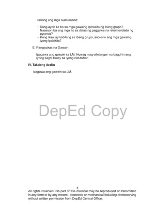 5
DepEd Copy
All rights reserved. No part of this material may be reproduced or transmitted
in any form or by any means--electronic or mechanical including photocopying
without written permission from DepEd Central Office.
Itanong ang mga sumusunod:
-	Sang-ayon ka ba sa mga gawaing ipinakita ng ibang grupo?
Naaayon ba ang mga ito sa dalas ng paggawa na rekomendado ng
pyramid?
-	Kung ikaw ay kabilang sa ibang grupo, ano-ano ang mga gawaing
iyong ipakikita?
E. Pangwakas na Gawain
Ipagawa ang gawain sa LM. Huwag mag-alinlangan na baguhin ang 	
iyong sagot batay sa iyong natutuhan.
IV. Takdang Aralin
Ipagawa ang gawain sa LM.
 