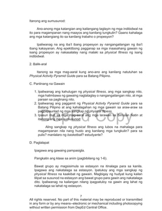 7
DepEd Copy
All rights reserved. No part of this material may be reproduced or transmitted
in any form or by any means--electronic or mechanical including photocopying
without written permission from DepEd Central Office.
Itanong ang sumusunod:
Ano-anong mga katangian ang kailangang taglayin ng mga indibidwal na
ito para magampanan nang maayos ang kanilang tungkulin? Gaano kahalaga
ang mga katangiang ito sa kanilang trabaho o propesyon?
Ipaliwanag na ang iba’t ibang propesyon ay nangangailangan ng iba’t
ibang kakayanan. Ang epektibong pagganap sa mga inaasahang gawain ng
isang propesyon ay nakasalalay nang malaki sa physical fitness ng isang
indibidwal.
2. Balik-aral
Itanong sa mga mag-aaral kung ano-ano ang kanilang natutuhan sa
Physical Activity Pyramid Guide para sa Batang Pilipino.
C. Panlinang na Gawain
1.	Ipaliwanag ang kahulugan ng physical fitness, ang mga sangkap nito,
mga halimbawa ng gawaing nagtataglay o nangangailangan nito, at mga
paraan sa paglinang nito.
2.	Ipaliwanag ang paggamit ng Physical Activity Pyramid Guide para sa
Batang Pilipino at ang kahalagahan ng mga gawain sa araw-araw sa
pagpapaunlad ng mga sangkap ng physical fitness.
3.	Ipasuri muli sa mga mag-aaral ang mga larawan sa Simulan Natin at
itanong ang mga sumusunod:
Aling sangkap ng physical fitness ang lubos na mahalaga para
magampanan nila nang husto ang kanilang mga tungkulin? para sa
pulis? manlalaro ng basketball? estudyante?
D. Paglalapat
Ipagawa ang gawaing pampasigla.
Pangkatin ang klase sa anim (pagbibilang ng 1-6).
Bawat grupo ay magsisimula sa estasyon na itinalaga para sa kanila.
Ipagawa ang nakatalaga sa estasyon. Ipatukoy ang mga sangkap ng
physical fitness na kaakibat ng gawain. Magbigay ng hudyat kung kailan
lilipat sa susunod na estasyon ang bawat grupo para gawin ang nakatalaga
dito. Ipaliwanag na kailangan nilang ipagpatuloy na gawin ang lahat ng
nakatalaga sa lahat ng estasyon.
 