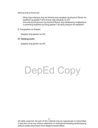 8
DepEd Copy
All rights reserved. No part of this material may be reproduced or transmitted
in any form or by any means--electronic or mechanical including photocopying
without written permission from DepEd Central Office.
Itanong ang sumusunod:
-	Aling mga estasyon ang isa lamang ang sangkap ng physical fitness na
kaakibat ng gawain? Ano-anong mga sangkap na ito?
-	Ano-anong komponent ng physical fitness ang kadalasang magkasama
o parehong kaakibat ng isang gawain? Sa aling istasyon ito kaakibat?
	
E. Pangwakas na Gawain
Ipagawa ang gawain sa LM.
IV. Takdang-aralin
Ipagawa ang gawain sa LM.
 