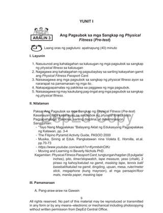 9
DepEd Copy
All rights reserved. No part of this material may be reproduced or transmitted
in any form or by any means--electronic or mechanical including photocopying
without written permission from DepEd Central Office.
YUNIT I
Ang Pagsubok sa mga Sangkap ng Physical 	
		 Fitness (Pre-test)
Laang oras ng pagtuturo: apatnapung (40) minuto
l. Layunin
1.	Nasusunod ang kahalagahan sa kalusugan ng mga pagsubok sa sangkap
ng physical fitness sa kalusugan
2.	Nagagawa ang kahalagahan ng pagsubaybay sa sariling kakayahan gamit
ang Physical Fitness Passport Card.
3.	Naisasagawa ang mga pagsubok sa sangkap ng physical fitness ayon sa
nararapat na pamamaraan ng mga ito.
4.	Nakapagpapamalas ng pakikiisa sa paggawa ng mga pagsubok.
5.	Naisasagawa ng may kaukulang pag-iingat ang mga pagsubok sa sangkap
ng physical fitness.
ll. Nilalaman
Paksa: Ang Pagsubok sa mga Sangkap ng Physical Fitness (Pre-test)		
Kasanayan: Mga kasanayan na sinusubok ng physical fitness tests
Pagpapahalaga: Pakikiisa, sariling disiplina, at determinasyon
Sanggunian:
-	“Tayo Nang Magpalakas “Batayang Aklat ng Edukasyong Pagpapalakas
ng Katawan, pp. 3-4
-	The Filipino Pyramid Activity Guide, PASOO 2000
-	Musika, Sining at Eduk. Pangkatawan nina Violeta E. Hornilla, et.al.
pp.70-73
-	https://www.youtube.com/watch?v=KyrmbdnCtKc
-	Moving and Learning ni Beverly Nichols PhD.
Kagamitan: Physical Fitness Passport Card, tungtungan/hagdan (8 pulgada/
inches), pito, timer/stopwatch, tape measure, yeso (chalk), 2
piraso ng kahoy/katulad na gamit, masking tape, tennis ball/
baseball/katulad na gamit, dingding, upuan, mesa, ruler/meter
stick, megaphone (kung mayroon), at mga pansapin/floor
mats, manila paper, masking tape
lll. Pamamaraan
A. Pang-araw-araw na Gawain	
ARALIN 3
 