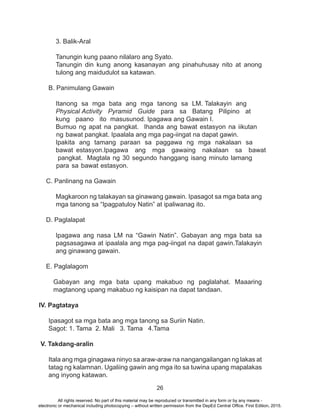 26
3. Balik-Aral
Tanungin kung paano nilalaro ang Syato.
Tanungin din kung anong kasanayan ang pinahuhusay nito at anong
tulong ang maidudulot sa katawan.
B. Panimulang Gawain
C. Panlinang na Gawain
Magkaroon ng talakayan sa ginawang gawain. Ipasagot sa mga bata ang
mga tanong sa “Ipagpatuloy Natin” at ipaliwanag ito.
D. Paglalapat
Ipagawa ang nasa LM na “Gawin Natin”. Gabayan ang mga bata sa
pagsasagawa at ipaalala ang mga pag-iingat na dapat gawin.Talakayin
ang ginawang gawain.
E. Paglalagom
Gabayan ang mga bata upang makabuo ng paglalahat. Maaaring
magtanong upang makabuo ng kaisipan na dapat tandaan.
IV. Pagtataya
Ipasagot sa mga bata ang mga tanong sa Suriin Natin.
Sagot: 1. Tama 2. Mali 3. Tama 4.Tama
V. Takdang-aralin
Itala ang mga ginagawa ninyo sa araw-araw na nangangailangan ng lakas at
tatag ng kalamnan. Ugaliing gawin ang mga ito sa tuwina upang mapalakas
ang inyong katawan.
Itanong sa mga bata ang mga tanong sa LM. Talakayin ang
Physical Activity Pyramid Guide para sa Batang Pilipino at
kung paano ito masusunod. Ipagawa ang Gawain I.
Bumuo ng apat na pangkat. Ihanda ang bawat estasyon na iikutan
ng bawat pangkat. Ipaalala ang mga pag-iingat na dapat gawin.
Ipakita ang tamang paraan sa paggawa ng mga nakalaan sa
bawat estasyon.Ipagawa ang mga gawaing nakalaan sa bawat
pangkat. Magtala ng 30 segundo hanggang isang minuto lamang
para sa bawat estasyon.
All rights reserved. No part of this material may be reproduced or transmitted in any form or by any means -
electronic or mechanical including photocopying – without written permission from the DepEd Central Office. First Edition, 2015.
 