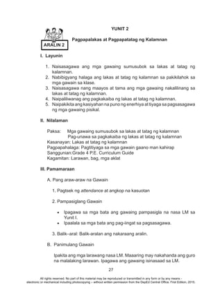 27
YUNIT 2
Pagpapalakas at Pagpapatatag ng Kalamnan
I. Layunin
1.	Naisasagawa ang mga gawaing sumusubok sa lakas at tatag ng
kalamnan.
2.	 Nabibigyang halaga ang lakas at tatag ng kalamnan sa pakikilahok sa
mga gawain sa klase.
3.	 Naisasagawa nang maayos at tama ang mga gawaing nakalilinang sa
lakas at tatag ng kalamnan.
4.	 Naipaliliwanag ang pagkakaiba ng lakas at tatag ng kalamnan.
5.	 Naipakikita ang kasiyahan na puno ng enerhiya at tiyaga sa pagsasagawa
ng mga gawaing pisikal.
II. Nilalaman
Paksa:	 Mga gawaing sumusubok sa lakas at tatag ng kalamnan
Pag-unawa sa pagkakaiba ng lakas at tatag ng kalamnan 	
Kasanayan: Lakas at tatag ng kalamnan
Pagpapahalaga: Pagtitiyaga sa mga gawain gaano man kahirap
Sanggunian:Grade 4 P.E. Curriculum Guide
Kagamitan: Larawan, bag, mga aklat
III. Pamamaraan
A. Pang araw-araw na Gawain
1. Pagtsek ng attendance at angkop na kasuotan
2. Pampasiglang Gawain
•	 Ipagawa sa mga bata ang gawaing pampasigla na nasa LM sa
Yunit I.
•	 Ipaalala sa mga bata ang pag-iingat sa pagsasagawa.
3. Balik–aral: Balik-aralan ang nakaraang aralin.
B. Panimulang Gawain
Ipakita ang mga larawang nasa LM. Maaaring may nakahanda ang guro
na malalaking larawan. Ipagawa ang gawaing isinasaad sa LM.
ARALIN 2
All rights reserved. No part of this material may be reproduced or transmitted in any form or by any means -
electronic or mechanical including photocopying – without written permission from the DepEd Central Office. First Edition, 2015.
 