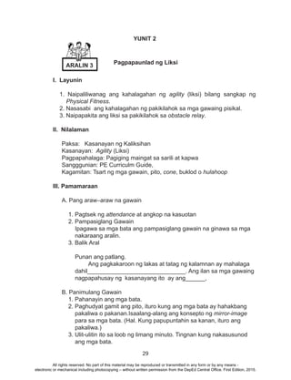 29
I. Layunin
1. Naipaliliwanag ang kahalagahan ng agility (liksi) bilang sangkap ng
Physical Fitness.
2. Nasasabi ang kahalagahan ng pakikilahok sa mga gawaing pisikal.
3. Naipapakita ang liksi sa pakikilahok sa obstacle relay.
II. Nilalaman
Paksa: Kasanayan ng Kaliksihan
Kasanayan: Agility (Liksi)
Pagpapahalaga: Pagiging maingat sa sarili at kapwa
Sangggunian: PE Curriculm Guide,
Kagamitan: Tsart ng mga gawain, pito, cone, buklod o hulahoop
III. Pamamaraan
A. Pang araw–araw na gawain
1. Pagtsek ng attendance at angkop na kasuotan
2. Pampasiglang Gawain
Ipagawa sa mga bata ang pampasiglang gawain na ginawa sa mga
nakaraang aralin.
3. Balik Aral
Punan ang patlang.
	 Ang pagkakaroon ng lakas at tatag ng kalamnan ay mahalaga
dahil______________________________. Ang ilan sa mga gawaing
nagpapahusay ng kasanayang ito ay ang______,
B. Panimulang Gawain
1. Pahanayin ang mga bata.
2. Paghudyat gamit ang pito, ituro kung ang mga bata ay hahakbang
pakaliwa o pakanan.Isaalang-alang ang konsepto ng mirror-image
para sa mga bata. (Hal. Kung papupuntahin sa kanan, ituro ang
pakaliwa.)
3. Ulit-ulitin ito sa loob ng limang minuto. Tingnan kung nakasusunod
ang mga bata.
YUNIT 2
Pagpapaunlad ng Liksi
ARALIN 3
All rights reserved. No part of this material may be reproduced or transmitted in any form or by any means -
electronic or mechanical including photocopying – without written permission from the DepEd Central Office. First Edition, 2015.
 