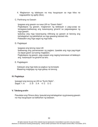 30
4. Magkaroon ng talakayan na may kaugnayan sa mga kilos na
nagpapakita ng agility (liksi).
C. Panlinang na Gawain
Ipagawa ang gawain na nasa LM na “Gawin Natin”.
Pagkatapos ng gawain, magkaroon ng talakayan o pag-uusap sa
isinagawa.Ipaliwanag ang kasanayang ginamit sa pagsasagawa ng
mga gawain.
Ipatukoy ang mga kasanayang nililinang sa gawain at itanong ang
kahalagahan ng pakikilahok sa mga gawaing katulad nito.
Palawakin ang mga sagot ng mga bata.
D. Paglalapat
Ipagawa ang larong nasa LM.
Ipaliwanag ang pamamaraan ng paglaro. Ipaalala ang mga pag-iingat
na dapat gawin sa tuwing maglalaro.
Pagkatapos ng gawain, pag-usapan ang naging karanasan at talakayin
ang kasanayan na ginamit sa laro.
E. Paglalagom
Gabayan ang mga bata sa pagbuo ng konsepto
Maaaring magbigay ng mga gabay na tanong.
IV. Pagtataya
Ipasagot ang tanong sa LM na “Suriin Natin”.
Sagot: 1. A	 2. D	 3. A	 4. C	 5. C
V. Takdang-aralin
Pasulatan ang Fitness diary. Ipasulat ang kahalagahan ng ginawang gawain
na may kaugnayan sa kaliksihan ng katawan.
All rights reserved. No part of this material may be reproduced or transmitted in any form or by any means -
electronic or mechanical including photocopying – without written permission from the DepEd Central Office. First Edition, 2015.
 