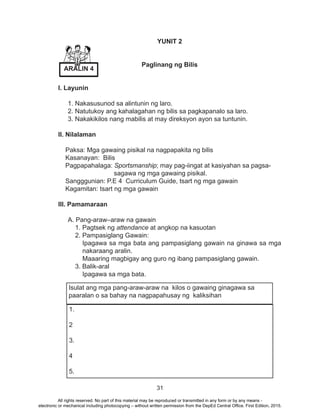 31
YUNIT 2
Paglinang ng Bilis
I. Layunin
1. Nakasusunod sa alintunin ng laro.
2. Natutukoy ang kahalagahan ng bilis sa pagkapanalo sa laro.
3. Nakakikilos nang mabilis at may direksyon ayon sa tuntunin.
II. Nilalaman
Paksa: Mga gawaing pisikal na nagpapakita ng bilis
Kasanayan: Bilis
Pagpapahalaga: Sportsmanship; may pag-iingat at kasiyahan sa pagsa-
sagawa ng mga gawaing pisikal.
Sangggunian: P.E 4 Curriculum Guide, tsart ng mga gawain
Kagamitan: tsart ng mga gawain
III. Pamamaraan
A. Pang-araw–araw na gawain
1. Pagtsek ng attendance at angkop na kasuotan
2. Pampasiglang Gawain:
Ipagawa sa mga bata ang pampasiglang gawain na ginawa sa mga
nakaraang aralin.
Maaaring magbigay ang guro ng ibang pampasiglang gawain.
3. Balik-aral
Ipagawa sa mga bata.
1.
2
3.
4
5.
Isulat ang mga pang-araw-araw na kilos o gawaing ginagawa sa
paaralan o sa bahay na nagpapahusay ng kaliksihan
ARALIN 4
All rights reserved. No part of this material may be reproduced or transmitted in any form or by any means -
electronic or mechanical including photocopying – without written permission from the DepEd Central Office. First Edition, 2015.
 