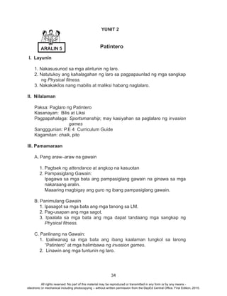 34
YUNIT 2
Patintero
I. Layunin
1. Nakasusunod sa mga alintunin ng laro.
2. Natutukoy ang kahalagahan ng laro sa pagpapaunlad ng mga sangkap
ng Physical fitness.
3. Nakakakilos nang mabilis at maliksi habang naglalaro.
II. Nilalaman
Paksa: Paglaro ng Patintero
Kasanayan: Bilis at Liksi
Pagpapahalaga: Sportsmanship; may kasiyahan sa paglalaro ng invasion
games
Sangggunian: P.E 4 Curriculum Guide
Kagamitan: chalk, pito
III. Pamamaraan
A. Pang araw–araw na gawain
1. Pagtsek ng attendance at angkop na kasuotan
2. Pampasiglang Gawain:
Ipagawa sa mga bata ang pampasiglang gawain na ginawa sa mga
nakaraang aralin.
Maaaring magbigay ang guro ng ibang pampasiglang gawain.
B. Panimulang Gawain
1. Ipasagot sa mga bata ang mga tanong sa LM.
2. Pag-usapan ang mga sagot.
3. Ipaalala sa mga bata ang mga dapat tandaang mga sangkap ng
Physical fitness.
	
C. Panlinang na Gawain:
1. Ipaliwanag sa mga bata ang ibang kaalaman tungkol sa larong
“Patintero” at mga halimbawa ng invasion games.
2. Linawin ang mga tuntunin ng laro.
ARALIN 5
All rights reserved. No part of this material may be reproduced or transmitted in any form or by any means -
electronic or mechanical including photocopying – without written permission from the DepEd Central Office. First Edition, 2015.
 