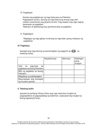 35
D. Paglalapat
Ihanda ang paglalaruan ng mga bata para sa Patintero.
Pagkatapos ng laro, itanong sa mga bata kung anong mga skill-
related components ang ginamit sa laro. Pag-usapan ang mga naging
karanasan sa paglalaro.
Talakayin at ipaliwanag ang sportsmanship sa paglalaro.
E. Paglalagom
Magbigay ng mga gabay na tanong sa mga bata upang makabuo ng
paglalahat.
IV. Pagtataya
Ipasagot ang mga tanong sa pamamagitan ng pagguhit ng sa
wastong hanay.	
Napakahusay Mahusay Kailangan
pang
husayin
Liksi sa pag-iwas sa
pagtatayasalarongPatintero
Bilis ng pagtakbo sa larong
Patintero
Magalang na pakikipaglaro
Nauunawaan ang konsepto
ng invasion games
V. Takdang-aralin
Ipasulat sa kanilang Fitness Diary ang mga natutuhan tungkol sa
pagpapalakas at pagpapatatag ng kalamnan. Ipasiyasat ang tungkol sa
larong Agawang Panyo.
All rights reserved. No part of this material may be reproduced or transmitted in any form or by any means -
electronic or mechanical including photocopying – without written permission from the DepEd Central Office. First Edition, 2015.
 