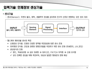 헬스케어 웨어러블 디바이스 적용기술 서비스 사례와 주요과제: 이제관PE
입력기술: 인체정보 센싱기술
• 센서기술
- 센서(Sensor): 주변의 물리, 화학, 생물학적 정보를 감지하여 전기적 신호로 변환하는 모든 장치 의미
- 헬스케어 웨어러블 센서의 특징
 신체정보 인식용: 인체의 다양한 영역별 측정대상에 따른 센서 존재
 외부환경 인식용: 건강과 관련된 영향인자들을 측정하기 위한 센서 존재 (미세먼지, UV,온도)
 센싱방식의 진화
 밴드, 엑세러리형  섬유 의류형  피부스킨, PATCH 부착형  신체 이식형
 보다 정확한 센싱을 위해 측정부위, 대상과 밀접한 형태로의 변화 예상
INPUT
물리, 화학, 생물학적
OUTPUT
전기적 신호
Sensing
Element
Signal
Processing
Interface
19
 