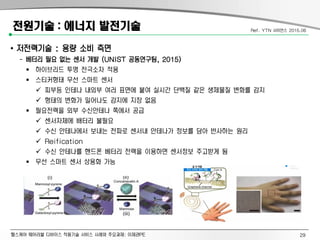 헬스케어 웨어러블 디바이스 적용기술 서비스 사례와 주요과제: 이제관PE
전원기술 : 에너지 발전기술
• 저전력기술 : 용량 소비 측면
- 베터리 필요 없는 센서 개발 (UNIST 공동연구팀, 2015)
 하이브리드 투명 전극소자 적용
 스티커형태 무선 스마트 센서
 피부등 인테나 내외부 여러 표면에 붙여 실시간 단백질 같은 생체물질 변화를 감지
 형태의 변화가 일어나도 감지에 지장 없음
 필요전력을 외부 수신안테나 쪽에서 공급
 센서자체에 배터리 불필요
 수신 안테나에서 보내는 전파로 센서내 안테나가 정보를 담아 반사하는 원리
 Reification
 수신 안테나를 핸드폰 베터리 전력을 이용하면 센서정보 주고받게 됨
 무선 스마트 센서 상용화 가능
Ref. YTN 사이언스 2015.06
29
 