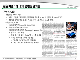 헬스케어 웨어러블 디바이스 적용기술 서비스 사례와 주요과제: 이제관PE
전원기술 : 에너지 변환전달기술
• 무선충전기술
- 안정적인 배터리 기술
 베터리 전력을 전압/전류로 변환위해서 에너지 손실수반 (변환효율: 80~95%)
 변환효율증가는 낮은 효율의 시스템 대비 유효 베터리 소모를 낮춤
- 무선충전방식 유형
 자기유도방식(Magnetic Induction)
 전자기파방식(Microwave)
 자기공명방식(자기공진, Resonant Magnetic Coupling)
 멀티 기기 동시충전
 국내 중소기업 맵스 A4WP용 수신칩 상용화
 미국형 웨어러블 기기에 처음적용
 웨어러블 수신칩 및 송신용 컨트롤러칩
 WPC, A4WP 동시지원 수신칩 출시계획
Ref. 전자신문 2015
31
 