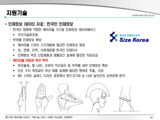 헬스케어 웨어러블 디바이스 적용기술 서비스 사례와 주요과제: 이제관PE
지원기술
• 인체정보 데이터 자료: 한국인 인체정보
- 한국인 체형에 적합한 웨어러블 기기용 인체정보 데이터베이스
 국가기술표준원
- 부위별 인체정보 확보
 웨어러블 스마트 기기개발에 필요한 인체정보 제공
 성, 연령, 지역, 사회계층별 한국인 인체지수
 인체형상 측정 산업제품과 생활공간 설계에 필요한 자료보급
- 웨어러블 대중화 촉진 목적
 머리둘레, 발 너비, 손바닥 직선길이 등 부위별 세부 인체정보 확보
 단순 수치 측정값이 아닌 제품 설계에 필요한 형태로 추출, 가공
 예) 스마트 글래스 디자인 과정에서 렌즈크기와 눈 너비 높이간의 상관관계 분석
sizekorea.kats.go.kr
34
 