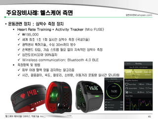 헬스케어 웨어러블 디바이스 적용기술 서비스 사례와 주요과제: 이제관PE
주요장비사례: 헬스케어 측면
• 운동관련 장치 : 심박수 측정 장치
 Heart Rate Training + Activity Tracker (Mio FUSE)
 195,000
 세계 최초 1초 1회 실시간 심박수 측정 (국내기술)
 광학센서 특허기술, 수심 30m까지 방수
 손목밴드 타입, 가슴 스트랩 필요 없이 지속적인 심박수 측정
 심전도(EKG)와 99%일치
 Wireless communication: Bluetooth 4.0 BLE
 측정항목 및 방법
 피부 아래 혈액 양을 감지하는 알고리즘
 시간, 걸음걸이, 속도, 칼로리, 소비량, 이동거리 운동량 실시간 모니터링
앞썬아이앤씨(whipsen.com)
45
 