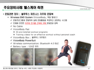 헬스케어 웨어러블 디바이스 적용기술 서비스 사례와 주요과제: 이제관PE
주요장비사례: 헬스케어 측면
• 운동관련 장치 : 블루투스 피트니스 저주파 운동복
 Wireless EMS System (VisionBody, 독일 필네스)
 운동프로그램과 연동하여 실제 운동활동을 측정하고 코칭하는 시스템
 인체에 안전한 저주파 전기를 근육에 가해 운동효과 증폭
 No Cable
 VisionBody Pad
 32 pre-installed workout programs
 Training videos for an effective workout without personal coach
 VisionBody Box : 블루투스 저주파기
 VisionBody PowerSuit
 Wireless communication: Bluetooth 4.0 BLE
 Battery type : 12시간 유지
vision-body.com
47
 