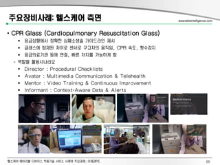 헬스케어 웨어러블 디바이스 적용기술 서비스 사례와 주요과제: 이제관PE
주요장비사례: 헬스케어 측면
• CPR Glass (Cardiopulmonary Resuscitation Glass)
 응급상황에서 정확한 심폐소생술 가이드라인 제시
 글래스에 탑재된 자이로 센서로 구고자의 움직임, CPR 속도, 횟수감지
 응급의료기관 등에 연결, 빠른 처치를 가능하게 함
- 역할별 활용시나리오
 Director : Procedural Checklists
 Avatar : Multimedia Communication & Telehealth
 Mentor : Video Training & Continuous Improvement
 Informant : Context-Aware Data & Alerts
wearableintelligence.com
55
 