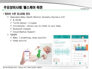 헬스케어 웨어러블 디바이스 적용기술 서비스 사례와 주요과제: 이제관PE
주요장비사례: 헬스케어 측면
• 영유아 수면 모니터링 장치
 Wearable Baby Health Monitor Systems (Nursery 2.0)
 $ 29.99
 Turtle Sensor + Lilypad
 microphone - allows you to listen to your baby
 Bluetooth module
 Cloud Backup Support
 측정항목
 Baby’s breathing, body position
 sleep activity
mimobaby.com
57
 