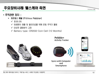 헬스케어 웨어러블 디바이스 적용기술 서비스 사례와 주요과제: 이제관PE
주요장비사례: 헬스케어 측면
• 추적관련 장치 :
 피트링스 페블 (Fitlinxx Pebble+)
 $59.95
 외래환자 재활 및 물리치료를 위해 운동 추적기 활용
 단순한 클립방식 고정
 Battery type: CR2032 Coin Cell (12 Months)
fitlinxx.net
62
 