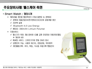 헬스케어 웨어러블 디바이스 적용기술 서비스 사례와 주요과제: 이제관PE
주요장비사례: 헬스케어 측면
• Smart Watch : 혈당시계
 웨어러블 개인용 혈당측정기 (국내 알앤유 & 경북대)
 경북대 자율군집SW연구센터(CSOS)와 공동개발 생산
 저전력 설계
 Bluetooth 4.0 Low Energy
 베터리: 280mAh Lithium Polymer
 지원서비스
 헬스기기 측정: 헬스장비와 ID를 교환 건강정보 자동저장(혈압, 혈당, 체중)
 혈당계 내장
 메세징 서비스: 스마트기기와 연동 SMS 표시
 상환인지 기능: 사용자 제스터, 운동상태, 위치파악
 개인활동기록: 귀가, 취침, 식사등 자동기록 행동인지
csosp.org
64
 