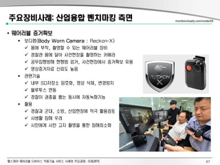 헬스케어 웨어러블 디바이스 적용기술 서비스 사례와 주요과제: 이제관PE
주요장비사례: 산업융합 벤치마킹 측면
• 웨어러블 증거확보
 보디캠(Body Worn Camera : Reckon-X)
 몸에 부착, 촬영할 수 있는 웨어러블 장비
 경찰관 몸에 달아 사건현장을 촬영하는 카메라
 공무집행방해 현행범 검거, 사건현장에서 증거확보 유용
 영상증거자료 신뢰도 높음
 관련기술
 내부 SD저장소 암호화, 영상 삭제, 변경방지
 블루투스 연동
 경찰이 권총을 뽑는 동시에 자동녹화기능
 활용
 경찰과 군대, 소방, 산업현장에 적극 활용검토
 사생활 침해 우려
 시민에게 사전 고지 촬영을 통한 침해최소화
monitorclosely.com/node/29
67
 