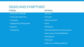 SIGNS AND SYMPTOMS
TYPICAL
 Shortness of Breath
 Chest pain (pleuritic)
 Coughing
 Palpitations/Tachycardia
 Hypoxia
 Tachypnea
ATYPICAL
 Seizures
 Syncope
 Abdominal pain
 Fever
 Wheezing
 Decreasing level of consciousness
 New onset of atrial fibrillation
 Hemoptysis
 Flank pain
 Delirium (in elderly patients)
 