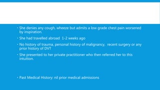  She denies any cough, wheeze but admits a low grade chest pain worsened
by inspiration.
 She had travelled abroad 1-2 weeks ago
 No history of trauma, personal history of malignancy, recent surgery or any
prior history of DVT
 She presented to her private practitioner who then referred her to this
intuition.
 Past Medical History: nil prior medical admissions
 