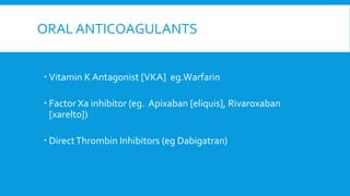 ORAL ANTICOAGULANTS
 Vitamin K Antagonist [VKA] eg.Warfarin
 Factor Xa inhibitor (eg. Apixaban [eliquis], Rivaroxaban
[xarelto])
 DirectThrombin Inhibitors (eg Dabigatran)
 