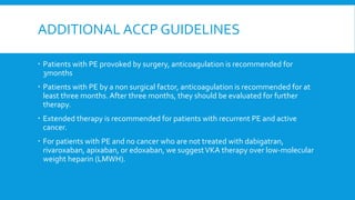 ADDITIONAL ACCP GUIDELINES
 Patients with PE provoked by surgery, anticoagulation is recommended for
3months
 Patients with PE by a non surgical factor, anticoagulation is recommended for at
least three months. After three months, they should be evaluated for further
therapy.
 Extended therapy is recommended for patients with recurrent PE and active
cancer.
 For patients with PE and no cancer who are not treated with dabigatran,
rivaroxaban, apixaban, or edoxaban, we suggestVKA therapy over low-molecular
weight heparin (LMWH).
 