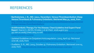 REFERENCES
 Bartholomew, J. R., MD. (2012, December).VenousThromboembolism (Deep
VenousThrombosis & Pulmonary Embolism). Retrieved May 31, 2016, from
http://www.clevelandclinicmeded.com/medicalpubs/diseasemanagement/car
diology/venous-thromboembolism/
 Antithrombotic Therapy ForVte Disease: Chest Guideline And Expert Panel
Report Kearon C, Akl EA, Ornelas J, et al.Chest. 2016;149(2):315-
352.doi:10.1016/j.chest.2015.11.026.http://journal.publications.chestnet.org/articl
e.aspx?articleid=2479255
 Updated Guidelines on Outpatient Anticoagulation. (2013, April 15). Retrieved
June 08, 2016, from http://www.aafp.org/afp/2013/0415/p556.html#sec-3
 Ouellette, D. R., MD. (2015, October 9). Pulmonary Embolism. Retrieved June 05,
2016, from http://emedicine.medscape.com/article/300901-overview
 