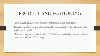 PRODUCT AND POSTIONING
• Filled advertisements with company information and its policies
• Targeted business people who wanted big savings and people who otherwise
might not fly at all
• PE’s peak prices were about 35% to 55% below standard prices and off-peak
prices were 60% to 80% cheaper
 