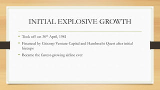 INITIAL EXPLOSIVE GROWTH
• Took off on 30th April, 1981
• Financed by Citicorp Venture Capital and Hambrecht Quest after initial
hiccups
• Became the fastest-growing airline ever
 