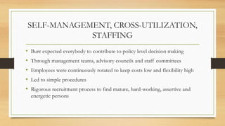 SELF-MANAGEMENT, CROSS-UTILIZATION,
STAFFING
• Burr expected everybody to contribute to policy level decision making
• Through management teams, advisory councils and staff committees
• Employees were continuously rotated to keep costs low and flexibility high
• Led to simple procedures
• Rigorous recruitment process to find mature, hard-working, assertive and
energetic persons
 