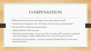 COMPENSATION
• Difference between lowest and highest base salary relatively small
• Everybody was required to buy 100 shares, at book value upon being hired
• PE paid 100% medical and dental benefits
• Offered $50,000 in life insurance
• 401K Stock purchase plan – invest upto 15% of salary in PE common or preferred
stock and company would contribute $0.25 for every $1 the person invests
• Ownership income program – received a quarterly dividend based on how many
shared purchased
 