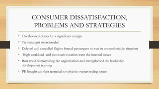 CONSUMER DISSATISFACTION,
PROBLEMS AND STRATEGIES
• Overbooked planes by a significant margin
• Terminal got overcrowded
• Delayed and cancelled flights forced passengers to wait in uncomfortable situation
• High workload and too much rotation were the internal issues
• Burr tried restructuring the organization and strengthened the leadership
development training
• PE bought another terminal to solve its overcrowding issues
 