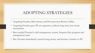 ADOPTING STRATEGIES
• Acquiring Frontier, Britt airways and Provincetown-Boston Airline
• Acquiring Frontier gave PE an expansion, without long term, low return
investments
• Burr needed Frontier’s yield management system, frequent flyer program and
management team
• But, Frontier immediately started losing money and became a burden to PE
 