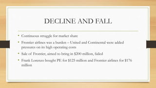 DECLINE AND FALL
• Continuous struggle for market share
• Frontier airlines was a burden – United and Continental were added
pressures on its high operating costs
• Sale of Frontier, aimed to bring in $200 million, failed
• Frank Lorenzo bought PE for $125 million and Frontier airlines for $176
million
 
