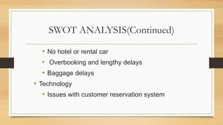 SWOT ANALYSIS(Continued)
• No hotel or rental car
• Overbooking and lengthy delays
• Baggage delays
• Technology
• Issues with customer reservation system
 