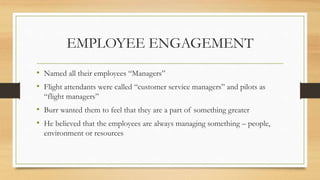 EMPLOYEE ENGAGEMENT
• Named all their employees “Managers”
• Flight attendants were called “customer service managers” and pilots as
“flight managers”
• Burr wanted them to feel that they are a part of something greater
• He believed that the employees are always managing something – people,
environment or resources
 