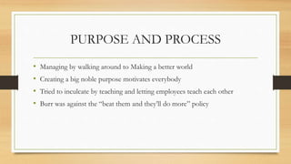 PURPOSE AND PROCESS
• Managing by walking around to Making a better world
• Creating a big noble purpose motivates everybody
• Tried to inculcate by teaching and letting employees teach each other
• Burr was against the “beat them and they’ll do more” policy
 